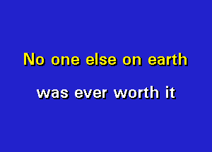 No one else on earth

was ever worth it