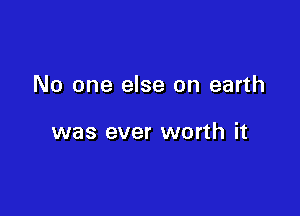 No one else on earth

was ever worth it