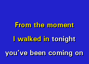 From the moment

I walked in tonight

you've been coming on