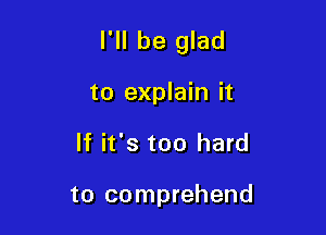 I'll be glad

to explain it
If it's too hard

to comprehend