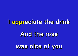 I appreciate the drink

And the rose

was nice of you