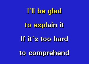 I'll be glad

to explain it
If it's too hard

to comprehend