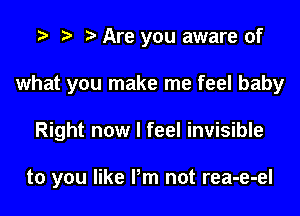 t) Are you aware of
what you make me feel baby

Right now I feel invisible

to you like Pm not rea-e-el