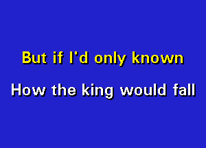 But if I'd only known

How the king would fall