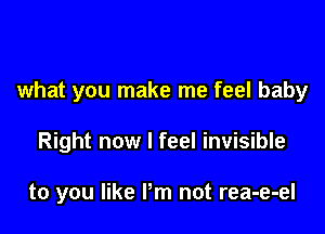 what you make me feel baby

Right now I feel invisible

to you like Pm not rea-e-el