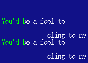 You d be a fool to

cling to me
You d be a fool to

cling to me