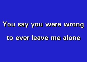 You say you were wrong

to ever leave me alone