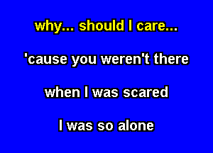 why... should I care...

'cause you weren't there
when I was scared

I was so alone