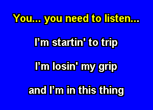 You... you need to listen...
Pm startin' to trip

Pm losin' my grip

and Pm in this thing