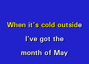 When it's cold outside

I've got the

month of May