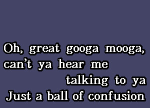 Oh, great googa mooga,

can,t ya hear me
talking to ya

Just a ball of confusion