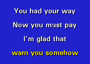 You had your way

Now you must pay

I'm glad that

warn you somehow