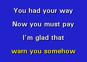 You had your way

Now you must pay

I'm glad that

warn you somehow