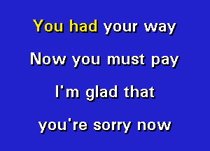You had your way

Now you must pay

I'm glad that

you're sorry now