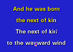 And he was born
the next of kin

The next of kin'

to the wayward wind