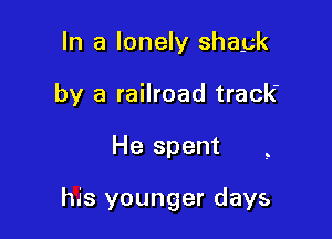 In a lonely shayk
by a railroad track

He spent

his younger days