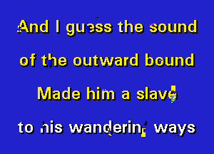 And I guess the sound
of the outward bound

Made him a slave?

to nis wanderin,i ways