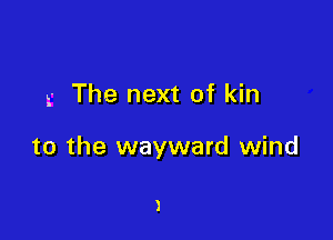 g The next of kin

to the wayward wind

)