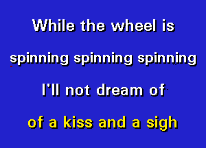 While the wheel is
spinning spinning spinning

I'll not dream of

of a kiss and a sigh