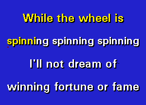While the wheel is
spinning spinning spinning
I'll not dream of

winning fortune 0r fame
