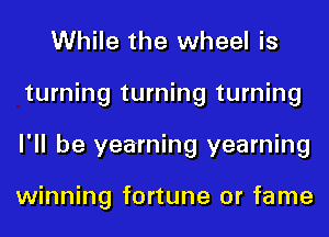 While the wheel is
turning turning turning
I'll be yearning yearning

winning fortune 0r fame