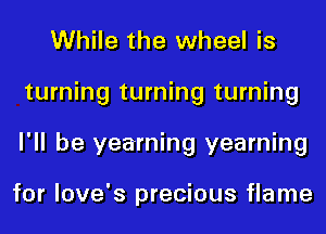 While the wheel is
turning turning turning
I'll be yearning yearning

for love's precious flame