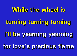 While the wheel is
turning turning turning
I'll be yearning yearning

for love's precious flame