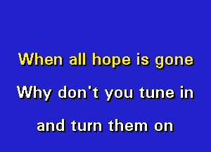 When all hope is gone

Why don't you tune in

and turn them on