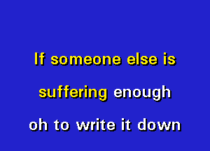 If someone else is

suffering enough

oh to write it down