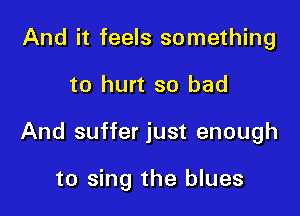 And it feels something

to hurt so bad

And suffer just enough

to sing the blues
