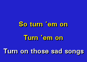 80 turn 'em on

Turn 'em on

Turn on those sad songs