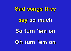 Sad songs they

say so much
80 turn 'em on

Oh turn 'em on
