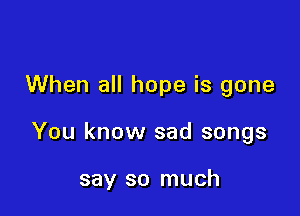 When all hope is gone

You know sad songs

say so much