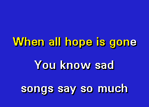 When all hope is gone

You know sad

songs say so much