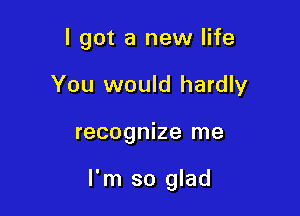 I got a new life
You would hardly

recognize me

I'm so glad