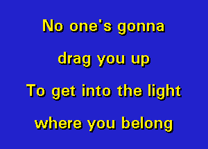 No one's gonna

drag you up

To get into the light

where you belong