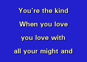 You're the kind
When you love

you love with

all your might and