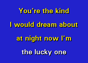 You're the kind

I would dream about

at night now I'm

the lucky one