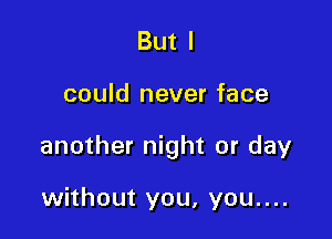 But I

could never face

another night or day

without you, you....