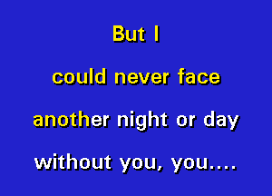 But I

could never face

another night or day

without you, you....