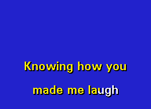 Knowing how you

made me laugh