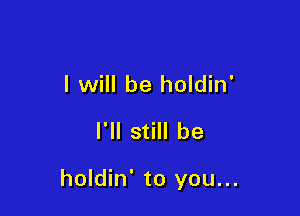I will be holdin'
I'll still be

holdin' to you...