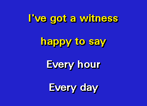 I've got a witness

happy to say

Every hour

Every day