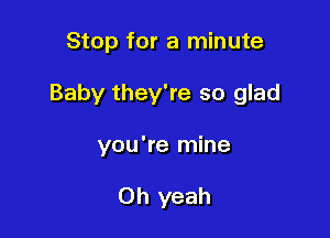 Stop for a minute

Baby they're so glad

you're mine

Oh yeah