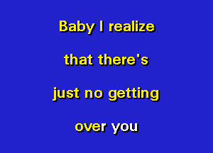 Baby I realize

that there's

just no getting

over you