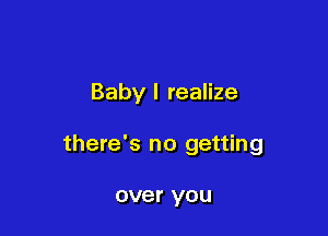 Baby I realize

there's no getting

over you