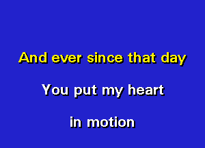 And ever since that day

You put my heart

in motion