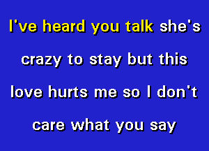 I've heard you talk she's
crazy to stay but this

love hurts me so I don't

care what you say