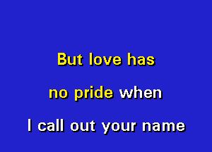 But love has

no pride when

I call out your name