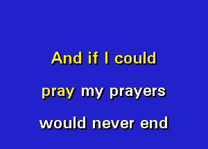 And if I could

pray my prayers

would never end